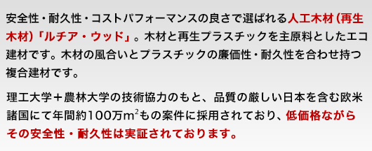 安全性・耐久性・コストパフォーマンスの良さで選ばれる人工木(再生木)「ルチア・ウッド」。木材と再生プラスチックを主原料としたエコ建材です。木材の風合いとプラスチックの廉価性・耐久性を合わせ持つ複合建材です。理工大学＋農林大学の技術協力のもと、品質の厳しい日本を含む欧米諸国にて年間約100万㎡もの案件に採用されており、低価格ながらその安全性・耐久性は実証されております。