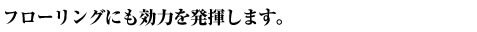 フローリングにも効力を発揮します。